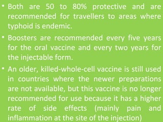 • Both are 50 to 80% protective and are
recommended for travellers to areas where
typhoid is endemic.
• Boosters are recommended every five years
for the oral vaccine and every two years for
the injectable form.
• An older, killed-whole-cell vaccine is still used
in countries where the newer preparations
are not available, but this vaccine is no longer
recommended for use because it has a higher
rate of side effects (mainly pain and
inflammation at the site of the injection)
 