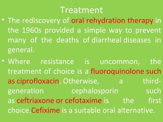 Treatment
• The rediscovery of oral rehydration therapy in
the 1960s provided a simple way to prevent
many of the deaths of diarrheal diseases in
general.
• Where resistance is uncommon, the
treatment of choice is a fluoroquinolone such
as ciprofloxacin. Otherwise, a third-
generation cephalosporin such
as ceftriaxone or cefotaxime is the first
choice.Cefixime is a suitable oral alternative.
 