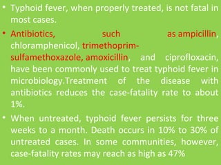 • Typhoid fever, when properly treated, is not fatal in
most cases.
• Antibiotics, such as ampicillin,
chloramphenicol, trimethoprim-
sulfamethoxazole, amoxicillin, and ciprofloxacin,
have been commonly used to treat typhoid fever in
microbiology.Treatment of the disease with
antibiotics reduces the case-fatality rate to about
1%.
• When untreated, typhoid fever persists for three
weeks to a month. Death occurs in 10% to 30% of
untreated cases. In some communities, however,
case-fatality rates may reach as high as 47%
 