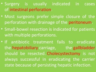 • Surgery is usually indicated in cases
of intestinal perforation.
• Most surgeons prefer simple closure of the
perforation with drainage of the peritoneum.
• Small-bowel resection is indicated for patients
with multiple perforations.
• If antibiotic treatment fails to eradicate
the hepatobiliary carriage, the gallbladder
should be resected. Cholecystectomy is not
always successful in eradicating the carrier
state because of persisting hepatic infection.
 