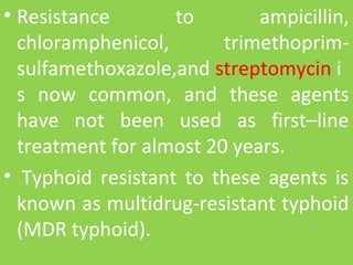 • Resistance to ampicillin,
chloramphenicol, trimethoprim-
sulfamethoxazole,and streptomycin i
s now common, and these agents
have not been used as first–line
treatment for almost 20 years.
• Typhoid resistant to these agents is
known as multidrug-resistant typhoid
(MDR typhoid).
 