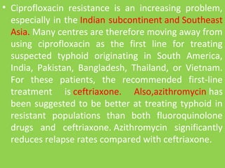 • Ciprofloxacin resistance is an increasing problem,
especially in the Indian subcontinent and Southeast
Asia. Many centres are therefore moving away from
using ciprofloxacin as the first line for treating
suspected typhoid originating in South America,
India, Pakistan, Bangladesh, Thailand, or Vietnam.
For these patients, the recommended first-line
treatment is ceftriaxone. Also,azithromycin has
been suggested to be better at treating typhoid in
resistant populations than both fluoroquinolone
drugs and ceftriaxone. Azithromycin significantly
reduces relapse rates compared with ceftriaxone.
 