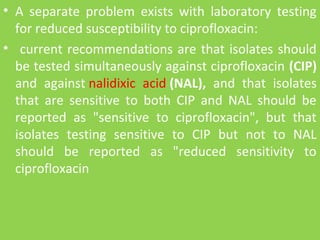 • A separate problem exists with laboratory testing
for reduced susceptibility to ciprofloxacin:
• current recommendations are that isolates should
be tested simultaneously against ciprofloxacin (CIP)
and against nalidixic acid (NAL), and that isolates
that are sensitive to both CIP and NAL should be
reported as "sensitive to ciprofloxacin", but that
isolates testing sensitive to CIP but not to NAL
should be reported as "reduced sensitivity to
ciprofloxacin
 