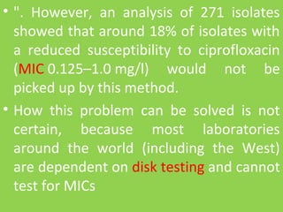 • ". However, an analysis of 271 isolates
showed that around 18% of isolates with
a reduced susceptibility to ciprofloxacin
(MIC 0.125–1.0 mg/l) would not be
picked up by this method.
• How this problem can be solved is not
certain, because most laboratories
around the world (including the West)
are dependent on disk testing and cannot
test for MICs
 