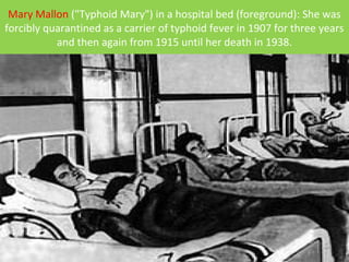 Mary Mallon ("Typhoid Mary") in a hospital bed (foreground): She was
forcibly quarantined as a carrier of typhoid fever in 1907 for three years
and then again from 1915 until her death in 1938.
 