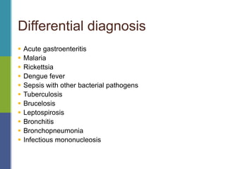 Differential diagnosis
 Acute gastroenteritis
 Malaria
 Rickettsia
 Dengue fever
 Sepsis with other bacterial pathogens
 Tuberculosis
 Brucelosis
 Leptospirosis
 Bronchitis
 Bronchopneumonia
 Infectious mononucleosis
 