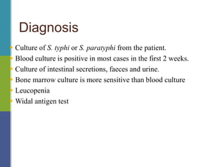 Diagnosis
 Culture of S. typhi or S. paratyphi from the patient.
 Blood culture is positive in most cases in the first 2 weeks.
 Culture of intestinal secretions, faeces and urine.
 Bone marrow culture is more sensitive than blood culture
 Leucopenia
 Widal antigen test
 