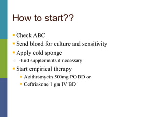 How to start??
 Check ABC
 Send blood for culture and sensitivity
 Apply cold sponge
Fluid supplements if necessary
 Start empirical therapy
 Azithromycin 500mg PO BD or
 Ceftriaxone 1 gm IV BD
 