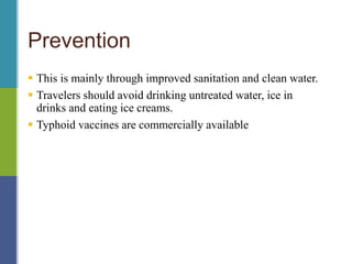 Prevention
 This is mainly through improved sanitation and clean water.
 Travelers should avoid drinking untreated water, ice in
drinks and eating ice creams.
 Typhoid vaccines are commercially available
 