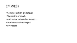 2nd WEEK
• Continuous high grade fever
• Worsening of cough
• Abdominal pain and tenderness.
• Soft hepatosplenomegaly
• Rose spots
 