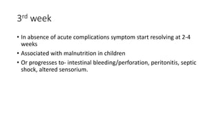 3rd week
• In absence of acute complications symptom start resolving at 2-4
weeks
• Associated with malnutrition in children
• Or progresses to- intestinal bleeding/perforation, peritonitis, septic
shock, altered sensorium.
 