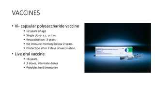VACCINES
• Vi- capsular polysaccharide vaccine
 >2 years of age
 Single dose- s.c. or i.m.
 Revaccination- 3 years
 No immune memory below 2 years.
 Protection after 7 days of vaccination.
• Live oral vaccine
 >6 years
 3 doses, alternate doses
 Provides herd immunity.
 
