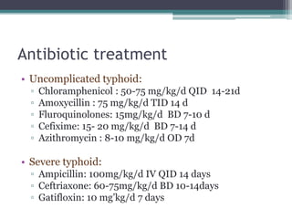 Antibiotic treatment
• Uncomplicated typhoid:
▫ Chloramphenicol : 50-75 mg/kg/d QID 14-21d
▫ Amoxycillin : 75 mg/kg/d TID 14 d
▫ Fluroquinolones: 15mg/kg/d BD 7-10 d
▫ Cefixime: 15- 20 mg/kg/d BD 7-14 d
▫ Azithromycin : 8-10 mg/kg/d OD 7d
• Severe typhoid:
▫ Ampicillin: 100mg/kg/d IV QID 14 days
▫ Ceftriaxone: 60-75mg/kg/d BD 10-14days
▫ Gatifloxin: 10 mg’kg/d 7 days
 