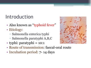 Introduction
• Also known as “typhoid fever”
• Etiology:
▫ Salmonella enterica typhi
▫ Salmonella paratyphi A,B,C
• typhi: paratyphi = 10:1
• Route of transmission: faecal-oral route
• Incubation period: 7- 14 days
 