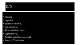 D/D
• Malaria,
• Hepatitis,
• Bacterial enteritis,
• Dengue fever,
• Rickettsial infections,
• Leptospirosis,
• Amebic liver abscesses, and
• Acute HIV infection
 
