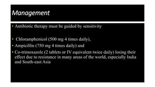 Management
• Antibiotic therapy must be guided by sensitivity
• Chloramphenicol (500 mg 4 times daily),
• Ampicillin (750 mg 4 times daily) and
• Co-trimoxazole (2 tablets or IV equivalent twice daily) losing their
effect due to resistance in many areas of the world, especially India
and South-east Asia
 
