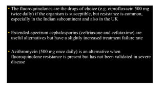 • The fluoroquinolones are the drugs of choice (e.g. ciprofloxacin 500 mg
twice daily) if the organism is susceptible, but resistance is common,
especially in the Indian subcontinent and also in the UK
• Extended-spectrum cephalosporins (ceftriaxone and cefotaxime) are
useful alternatives but have a slightly increased treatment failure rate
• Azithromycin (500 mg once daily) is an alternative when
fluoroquinolone resistance is present but has not been validated in severe
disease
 