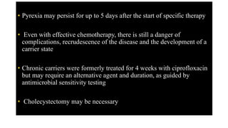 • Pyrexia may persist for up to 5 days after the start of specific therapy
• Even with effective chemotherapy, there is still a danger of
complications, recrudescence of the disease and the development of a
carrier state
• Chronic carriers were formerly treated for 4 weeks with ciprofloxacin
but may require an alternative agent and duration, as guided by
antimicrobial sensitivity testing
• Cholecystectomy may be necessary
 