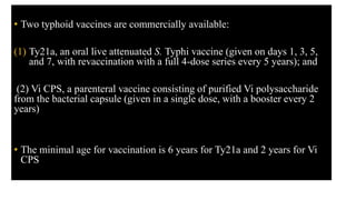 • Two typhoid vaccines are commercially available:
(1) Ty21a, an oral live attenuated S. Typhi vaccine (given on days 1, 3, 5,
and 7, with revaccination with a full 4-dose series every 5 years); and
(2) Vi CPS, a parenteral vaccine consisting of purified Vi polysaccharide
from the bacterial capsule (given in a single dose, with a booster every 2
years)
• The minimal age for vaccination is 6 years for Ty21a and 2 years for Vi
CPS
 