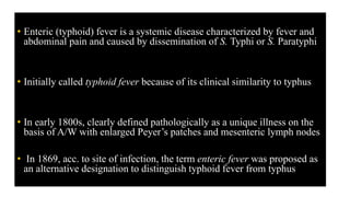 • Enteric (typhoid) fever is a systemic disease characterized by fever and
abdominal pain and caused by dissemination of S. Typhi or S. Paratyphi
• Initially called typhoid fever because of its clinical similarity to typhus
• In early 1800s, clearly defined pathologically as a unique illness on the
basis of A/W with enlarged Peyer’s patches and mesenteric lymph nodes
• In 1869, acc. to site of infection, the term enteric fever was proposed as
an alternative designation to distinguish typhoid fever from typhus
 