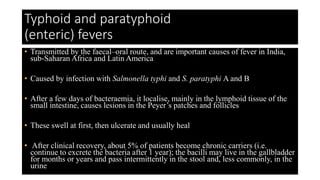Typhoid and paratyphoid
(enteric) fevers
• Transmitted by the faecal–oral route, and are important causes of fever in India,
sub-Saharan Africa and Latin America
• Caused by infection with Salmonella typhi and S. paratyphi A and B
• After a few days of bacteraemia, it localise, mainly in the lymphoid tissue of the
small intestine, causes lesions in the Peyer’s patches and follicles
• These swell at first, then ulcerate and usually heal
• After clinical recovery, about 5% of patients become chronic carriers (i.e.
continue to excrete the bacteria after 1 year); the bacilli may live in the gallbladder
for months or years and pass intermittently in the stool and, less commonly, in the
urine
 