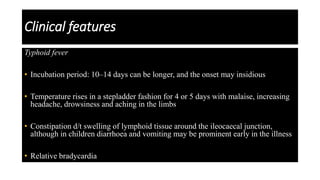 Clinical features
Typhoid fever
• Incubation period: 10–14 days can be longer, and the onset may insidious
• Temperature rises in a stepladder fashion for 4 or 5 days with malaise, increasing
headache, drowsiness and aching in the limbs
• Constipation d/t swelling of lymphoid tissue around the ileocaecal junction,
although in children diarrhoea and vomiting may be prominent early in the illness
• Relative bradycardia
 