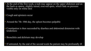 • At the end of the first week, a rash may appear on the upper abdomen and on
the back as sparse, slightly raised, rose-red spots, which fade on pressure
visible only on white skin
• Cough and epistaxis occur
• Around the 7th–10th day, the spleen becomes palpable
• Constipation is then succeeded by diarrhea and abdominal distension with
tenderness
• Bronchitis and delirium may develop
• If untreated, by the end of the second week the patient may be profoundly ill
 