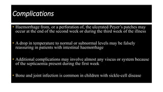 Complications
• Haemorrhage from, or a perforation of, the ulcerated Peyer’s patches may
occur at the end of the second week or during the third week of the illness
• A drop in temperature to normal or subnormal levels may be falsely
reassuring in patients with intestinal haemorrhage
• Additional complications may involve almost any viscus or system because
of the septicaemia present during the first week
• Bone and joint infection is common in children with sickle-cell disease
 