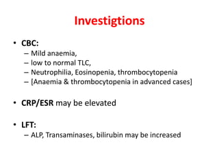 Investigtions
• CBC:
– Mild anaemia,
– low to normal TLC,
– Neutrophilia, Eosinopenia, thrombocytopenia
– [Anaemia & thrombocytopenia in advanced cases]
• CRP/ESR may be elevated
• LFT:
– ALP, Transaminases, bilirubin may be increased
 