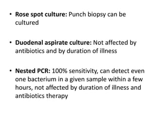 • Rose spot culture: Punch biopsy can be
cultured
• Duodenal aspirate culture: Not affected by
antibiotics and by duration of illness
• Nested PCR: 100% sensitivity, can detect even
one bacterium in a given sample within a few
hours, not affected by duration of illness and
antibiotics therapy
 