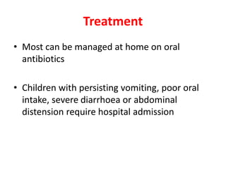 Treatment
• Most can be managed at home on oral
antibiotics
• Children with persisting vomiting, poor oral
intake, severe diarrhoea or abdominal
distension require hospital admission
 