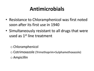 Antimicrobials
• Resistance to Chloramphenicol was first noted
soon after its first use in 1940
• Simultaneously resistant to all drugs that were
used as 1st line treatment
o Chloramphenicol
o Cotrimoxazole (Trimethoprim+Sulphamethoxazole)
o Ampicillin
 