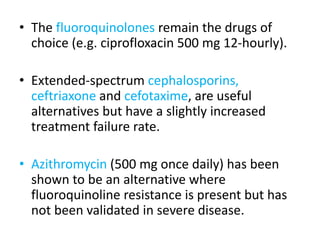 • The fluoroquinolones remain the drugs of
choice (e.g. ciprofloxacin 500 mg 12-hourly).
• Extended-spectrum cephalosporins,
ceftriaxone and cefotaxime, are useful
alternatives but have a slightly increased
treatment failure rate.
• Azithromycin (500 mg once daily) has been
shown to be an alternative where
fluoroquinoline resistance is present but has
not been validated in severe disease.
 