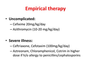 Empirical therapy
• Uncomplicated:
– Cefixime 20mg/kg/day
– Azithromycin (10-20 mg/kg/day)
• Severe illness:
– Ceftriaxone, Cefotaxim (100mg/kg/day)
– Aztreonam, Chloramphenicol, Cotrim in higher
dose if h/o allergy to penicillins/cephalosporins
 