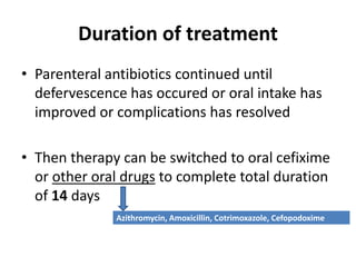 Duration of treatment
• Parenteral antibiotics continued until
defervescence has occured or oral intake has
improved or complications has resolved
• Then therapy can be switched to oral cefixime
or other oral drugs to complete total duration
of 14 days
Azithromycin, Amoxicillin, Cotrimoxazole, Cefopodoxime
 