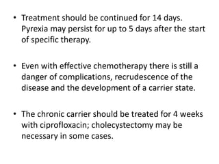 • Treatment should be continued for 14 days.
Pyrexia may persist for up to 5 days after the start
of specific therapy.
• Even with effective chemotherapy there is still a
danger of complications, recrudescence of the
disease and the development of a carrier state.
• The chronic carrier should be treated for 4 weeks
with ciprofloxacin; cholecystectomy may be
necessary in some cases.
 