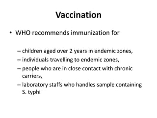 Vaccination
• WHO recommends immunization for
– children aged over 2 years in endemic zones,
– individuals travelling to endemic zones,
– people who are in close contact with chronic
carriers,
– laboratory staffs who handles sample containing
S. typhi
 