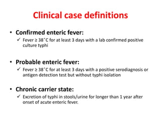 Clinical case definitions
• Confirmed enteric fever:
 Fever ≥ 38 ̊C for at least 3 days with a lab confirmed positive
culture typhi
• Probable enteric fever:
 Fever ≥ 38 ̊C for at least 3 days with a positive serodiagnosis or
antigen detection test but without typhi isolation
• Chronic carrier state:
 Excretion of typhi in stools/urine for longer than 1 year after
onset of acute enteric fever.
 