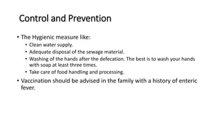 Control and Prevention
• The Hygienic measure like:
• Clean water supply.
• Adequate disposal of the sewage material.
• Washing of the hands after the defecation. The best is to wash your hands
with soap at least three times.
• Take care of food handling and processing.
• Vaccination should be advised in the family with a history of enteric
fever.
 