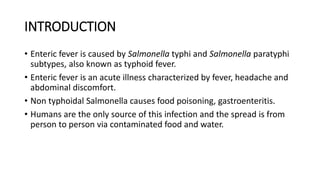 INTRODUCTION
• Enteric fever is caused by Salmonella typhi and Salmonella paratyphi
subtypes, also known as typhoid fever.
• Enteric fever is an acute illness characterized by fever, headache and
abdominal discomfort.
• Non typhoidal Salmonella causes food poisoning, gastroenteritis.
• Humans are the only source of this infection and the spread is from
person to person via contaminated food and water.
 