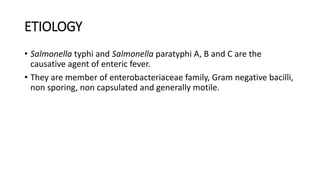 ETIOLOGY
• Salmonella typhi and Salmonella paratyphi A, B and C are the
causative agent of enteric fever.
• They are member of enterobacteriaceae family, Gram negative bacilli,
non sporing, non capsulated and generally motile.
 