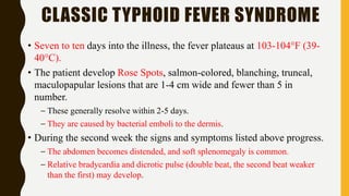 CLASSIC TYPHOID FEVER SYNDROME
• Seven to ten days into the illness, the fever plateaus at 103-104°F (39-
40°C).
• The patient develop Rose Spots, salmon-colored, blanching, truncal,
maculopapular lesions that are 1-4 cm wide and fewer than 5 in
number.
– These generally resolve within 2-5 days.
– They are caused by bacterial emboli to the dermis.
• During the second week the signs and symptoms listed above progress.
– The abdomen becomes distended, and soft splenomegaly is common.
– Relative bradycardia and dicrotic pulse (double beat, the second beat weaker
than the first) may develop.
 