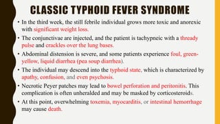 CLASSIC TYPHOID FEVER SYNDROME
• In the third week, the still febrile individual grows more toxic and anorexic
with significant weight loss.
• The conjunctivae are injected, and the patient is tachypneic with a thready
pulse and crackles over the lung bases.
• Abdominal distension is severe, and some patients experience foul, green-
yellow, liquid diarrhea (pea soup diarrhea).
• The individual may descend into the typhoid state, which is characterized by
apathy, confusion, and even psychosis.
• Necrotic Peyer patches may lead to bowel perforation and peritonitis. This
complication is often unheralded and may be masked by corticosteroids.
• At this point, overwhelming toxemia, myocarditis, or intestinal hemorrhage
may cause death.
 