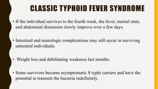 CLASSIC TYPHOID FEVER SYNDROME
• If the individual survives to the fourth week, the fever, mental state,
and abdominal distension slowly improve over a few days.
• Intestinal and neurologic complications may still occur in surviving
untreated individuals.
• Weight loss and debilitating weakness last months.
• Some survivors become asymptomatic S typhi carriers and have the
potential to transmit the bacteria indefinitely.
 