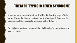 TREATED TYPHOID FEVER SYNDROME
• If appropriate treatment is initiated within the first few days of full-
blown illness, the disease begins to remit after about 2 days, and the
patient's condition markedly improves within 4-5 days.
• Any delay in treatment increases the likelihood of complications and
recovery time.
 