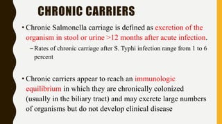 CHRONIC CARRIERS
• Chronic Salmonella carriage is defined as excretion of the
organism in stool or urine >12 months after acute infection.
–Rates of chronic carriage after S. Typhi infection range from 1 to 6
percent
• Chronic carriers appear to reach an immunologic
equilibrium in which they are chronically colonized
(usually in the biliary tract) and may excrete large numbers
of organisms but do not develop clinical disease
 