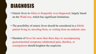 DIAGNOSIS
• Enteric fever in Africa is frequently over-diagnosed, largely based
on the Widal test, which has significant limitations.
• The possibility of enteric fever should be considered in a febrile
patient living in, traveling from, or visiting from an endemic area.
• Duration of fever for more than three days or accompanying
gastrointestinal symptoms (abdominal pain, diarrhea, or
constipation) should heighten the suspicion.
 