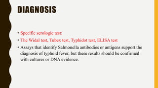 DIAGNOSIS
• Specific serologic test:
• The Widal test, Tubex test, Typhidot test, ELISA test
• Assays that identify Salmonella antibodies or antigens support the
diagnosis of typhoid fever, but these results should be confirmed
with cultures or DNA evidence.
 