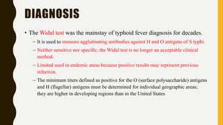 DIAGNOSIS
• The Widal test was the mainstay of typhoid fever diagnosis for decades.
– It is used to measure agglutinating antibodies against H and O antigens of S typhi.
– Neither sensitive nor specific, the Widal test is no longer an acceptable clinical
method.
– Limited used in endemic areas because positive results may represent previous
infection.
– The minimum titers defined as positive for the O (surface polysaccharide) antigens
and H (flagellar) antigens must be determined for individual geographic areas;
they are higher in developing regions than in the United States
 