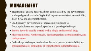 MANAGEMENT
• Treatment of enteric fever has been complicated by the development
and rapid global spread of typhoidal organisms resistant to ampicillin,
TMP-SFX and chloramphenicol.
• Additionally, development of increasing resistance to
fluoroquinolones and cephalosporins is a growing challenge.
• Enteric fever is usually treated with a single antibacterial drug.
• Fluoroquinolone, Azithromycin, third generations cephalosporins, and
carbapenems.
• Older drugs no longer used unless there's a proven susceptibility are
chloramphenicol, ampicillin, or trimethoprim-sulfamethoxazole.
 